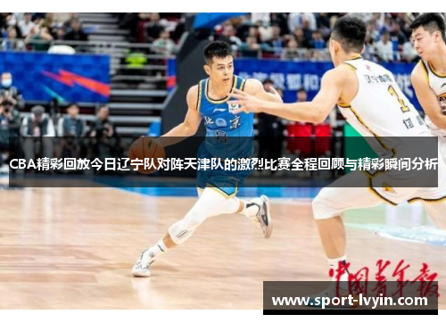 CBA精彩回放今日辽宁队对阵天津队的激烈比赛全程回顾与精彩瞬间分析